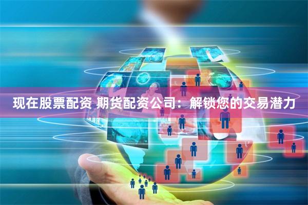 现在股票配资 期货配资公司：解锁您的交易潜力