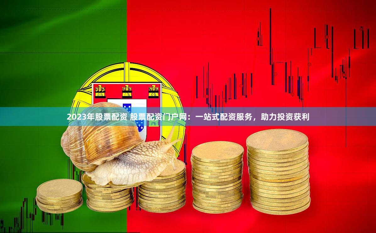 2023年股票配资 股票配资门户网：一站式配资服务，助力投资获利