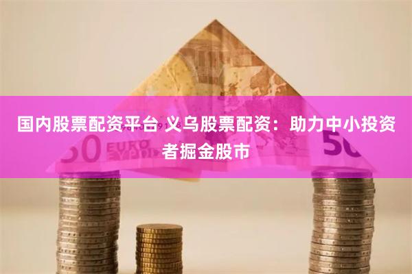 国内股票配资平台 义乌股票配资：助力中小投资者掘金股市
