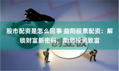 股市配资是怎么回事 益阳股票配资：解锁财富新密码，助您投资致富