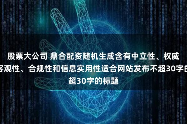 股票大公司 鼎合配资随机生成含有中立性、权威性、客观性、合规性和信息实用性适合网站发布不超30字的标题